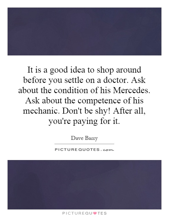 It is a good idea to shop around before you settle on a doctor. Ask about the condition of his Mercedes. Ask about the competence of his mechanic. Don't be shy! After all, you're paying for it Picture Quote #1
