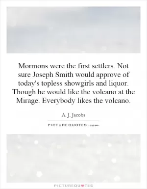 Mormons were the first settlers. Not sure Joseph Smith would approve of today's topless showgirls and liquor. Though he would like the volcano at the Mirage. Everybody likes the volcano Picture Quote #1