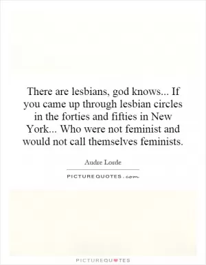 There are lesbians, god knows... If you came up through lesbian circles in the forties and fifties in New York... Who were not feminist and would not call themselves feminists Picture Quote #1