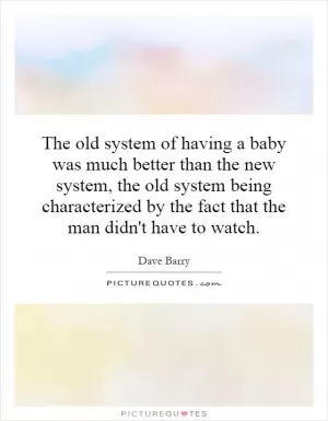 The old system of having a baby was much better than the new system, the old system being characterized by the fact that the man didn't have to watch Picture Quote #1