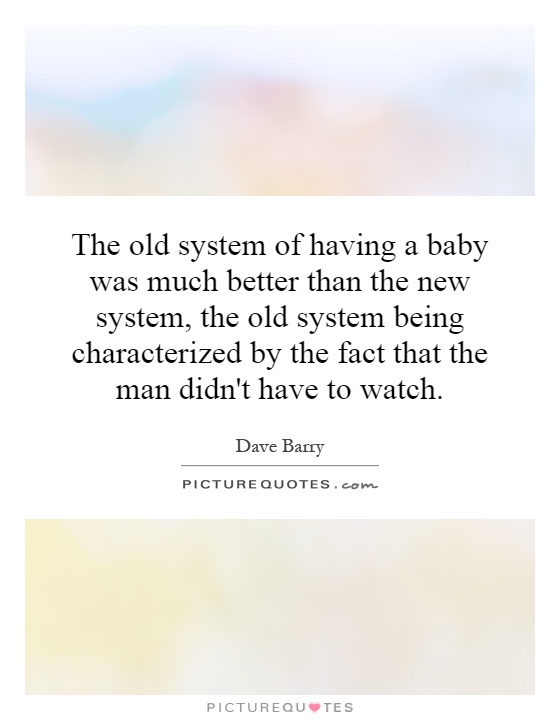 The old system of having a baby was much better than the new system, the old system being characterized by the fact that the man didn't have to watch Picture Quote #1