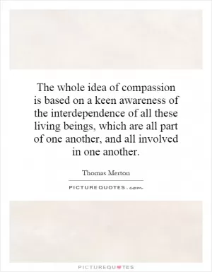 The whole idea of compassion is based on a keen awareness of the interdependence of all these living beings, which are all part of one another, and all involved in one another Picture Quote #1