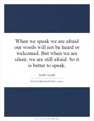 When we speak we are afraid our words will not be heard or welcomed. But when we are silent, we are still afraid. So it is better to speak Picture Quote #1