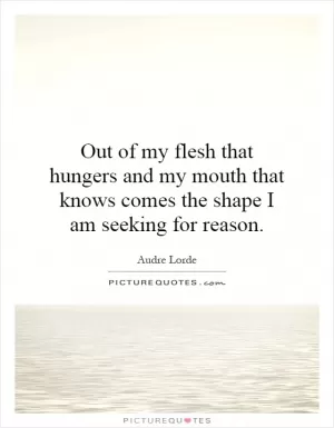 Out of my flesh that hungers and my mouth that knows comes the shape I am seeking for reason Picture Quote #1