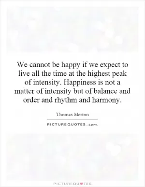 We cannot be happy if we expect to live all the time at the highest peak of intensity. Happiness is not a matter of intensity but of balance and order and rhythm and harmony Picture Quote #1