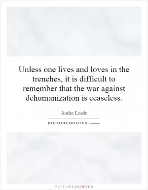 Unless one lives and loves in the trenches, it is difficult to remember that the war against dehumanization is ceaseless Picture Quote #1