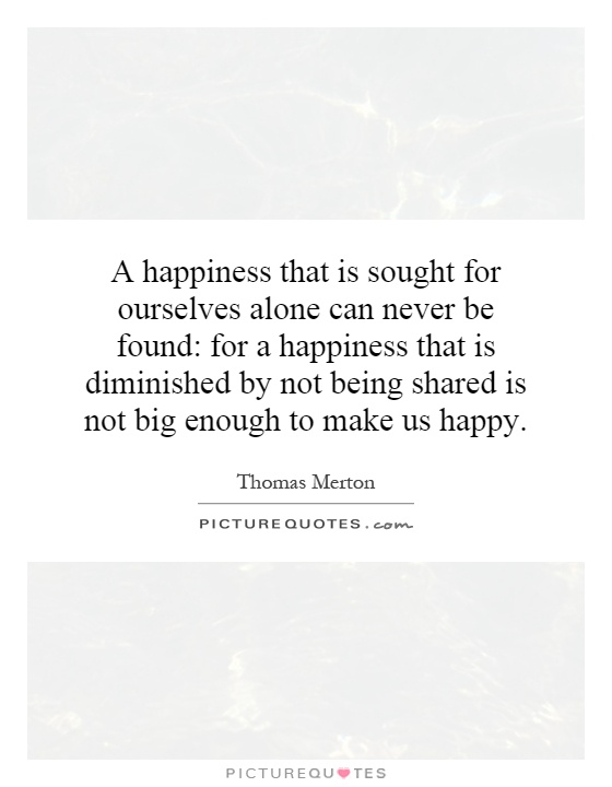 A happiness that is sought for ourselves alone can never be found: for a happiness that is diminished by not being shared is not big enough to make us happy Picture Quote #1
