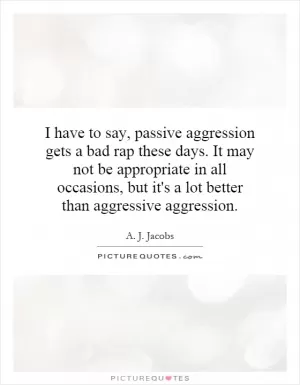 I have to say, passive aggression gets a bad rap these days. It may not be appropriate in all occasions, but it's a lot better than aggressive aggression Picture Quote #1