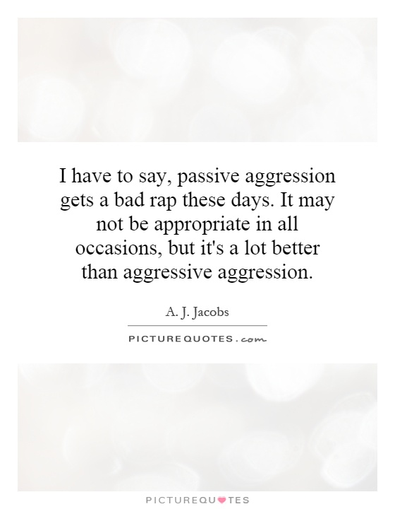 I have to say, passive aggression gets a bad rap these days. It may not be appropriate in all occasions, but it's a lot better than aggressive aggression Picture Quote #1
