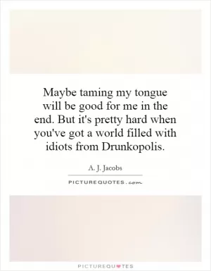Maybe taming my tongue will be good for me in the end. But it's pretty hard when you've got a world filled with idiots from Drunkopolis Picture Quote #1