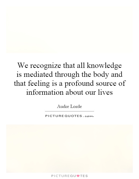 We recognize that all knowledge is mediated through the body and that feeling is a profound source of information about our lives Picture Quote #1