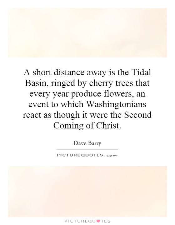 A short distance away is the Tidal Basin, ringed by cherry trees that every year produce flowers, an event to which Washingtonians react as though it were the Second Coming of Christ Picture Quote #1