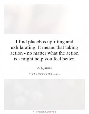 I find placebos uplifting and exhilarating. It means that taking action - no matter what the action is - might help you feel better Picture Quote #1