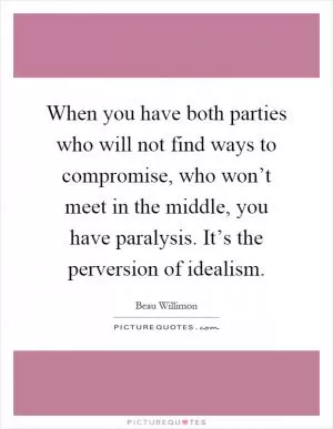 When you have both parties who will not find ways to compromise, who won’t meet in the middle, you have paralysis. It’s the perversion of idealism Picture Quote #1
