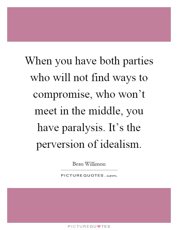 When you have both parties who will not find ways to compromise, who won't meet in the middle, you have paralysis. It's the perversion of idealism Picture Quote #1