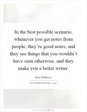 In the best possible scenario, whenever you get notes from people, they’re good notes, and they see things that you wouldn’t have seen otherwise, and they make you a better writer Picture Quote #1
