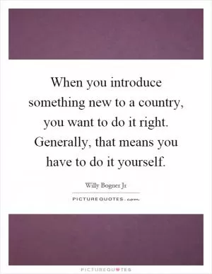 When you introduce something new to a country, you want to do it right. Generally, that means you have to do it yourself Picture Quote #1