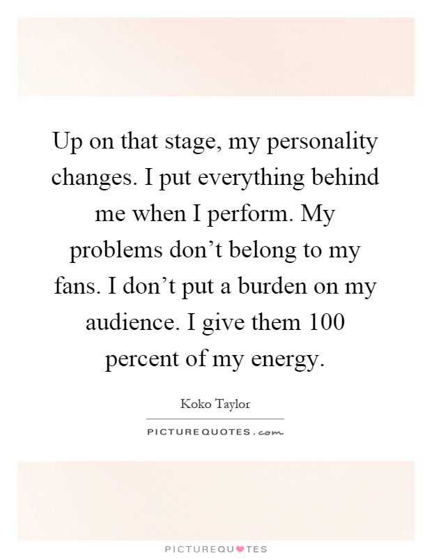 Up on that stage, my personality changes. I put everything behind me when I perform. My problems don't belong to my fans. I don't put a burden on my audience. I give them 100 percent of my energy Picture Quote #1