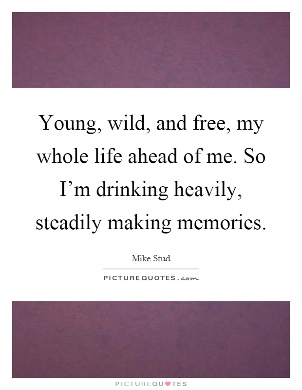 Young, wild, and free, my whole life ahead of me. So I'm drinking heavily, steadily making memories Picture Quote #1