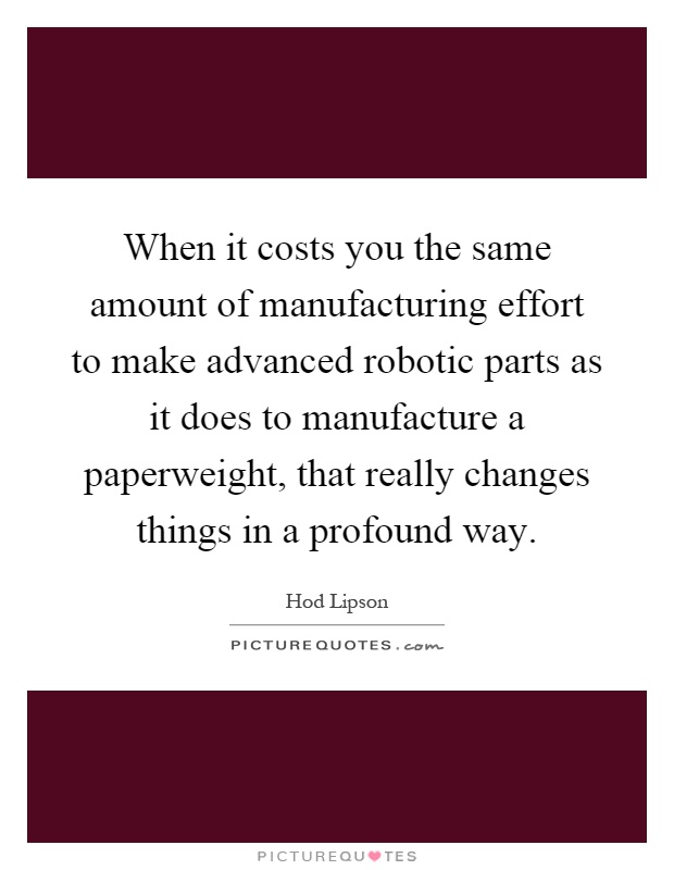 When it costs you the same amount of manufacturing effort to make advanced robotic parts as it does to manufacture a paperweight, that really changes things in a profound way Picture Quote #1