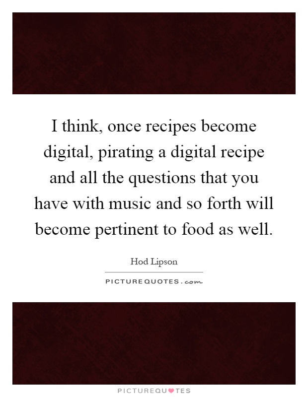I think, once recipes become digital, pirating a digital recipe and all the questions that you have with music and so forth will become pertinent to food as well Picture Quote #1