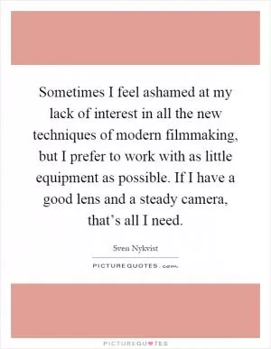 Sometimes I feel ashamed at my lack of interest in all the new techniques of modern filmmaking, but I prefer to work with as little equipment as possible. If I have a good lens and a steady camera, that’s all I need Picture Quote #1