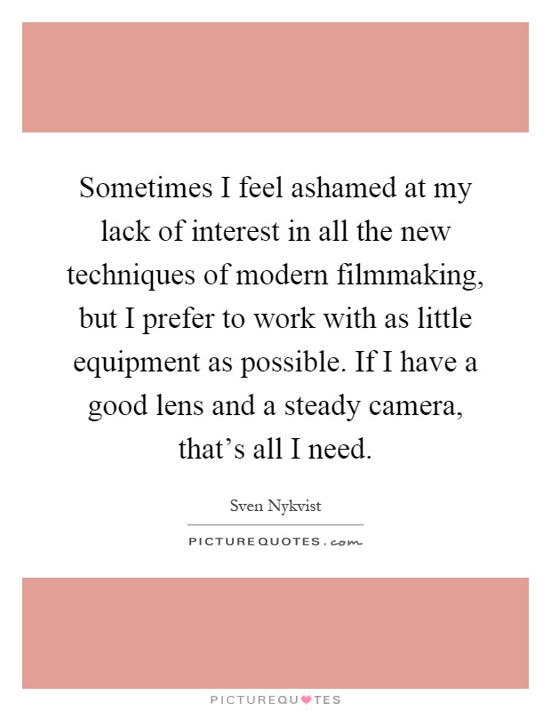 Sometimes I feel ashamed at my lack of interest in all the new techniques of modern filmmaking, but I prefer to work with as little equipment as possible. If I have a good lens and a steady camera, that's all I need Picture Quote #1