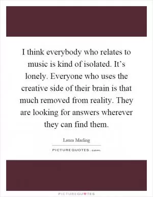 I think everybody who relates to music is kind of isolated. It’s lonely. Everyone who uses the creative side of their brain is that much removed from reality. They are looking for answers wherever they can find them Picture Quote #1
