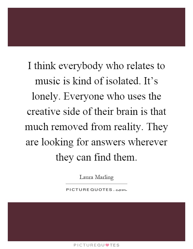 I think everybody who relates to music is kind of isolated. It's lonely. Everyone who uses the creative side of their brain is that much removed from reality. They are looking for answers wherever they can find them Picture Quote #1