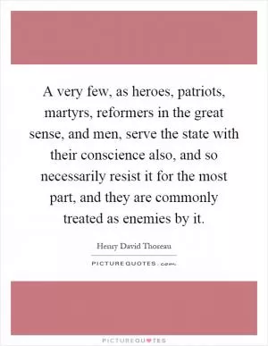 A very few, as heroes, patriots, martyrs, reformers in the great sense, and men, serve the state with their conscience also, and so necessarily resist it for the most part, and they are commonly treated as enemies by it Picture Quote #1