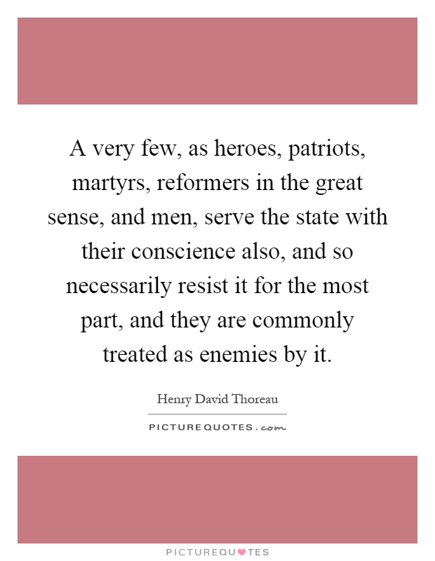 A very few, as heroes, patriots, martyrs, reformers in the great sense, and men, serve the state with their conscience also, and so necessarily resist it for the most part, and they are commonly treated as enemies by it Picture Quote #1