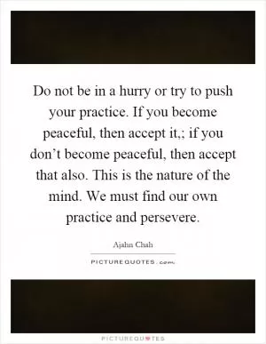 Do not be in a hurry or try to push your practice. If you become peaceful, then accept it,; if you don’t become peaceful, then accept that also. This is the nature of the mind. We must find our own practice and persevere Picture Quote #1