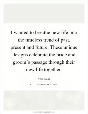 I wanted to breathe new life into the timeless trend of past, present and future. These unique designs celebrate the bride and groom’s passage through their new life together Picture Quote #1
