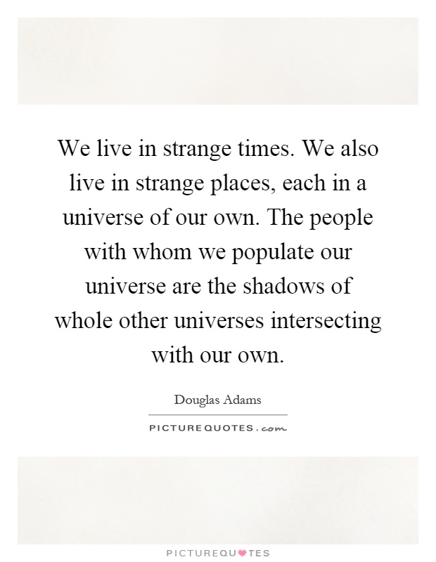 We live in strange times. We also live in strange places, each in a universe of our own. The people with whom we populate our universe are the shadows of whole other universes intersecting with our own Picture Quote #1
