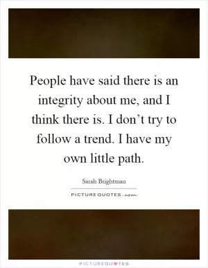 People have said there is an integrity about me, and I think there is. I don’t try to follow a trend. I have my own little path Picture Quote #1