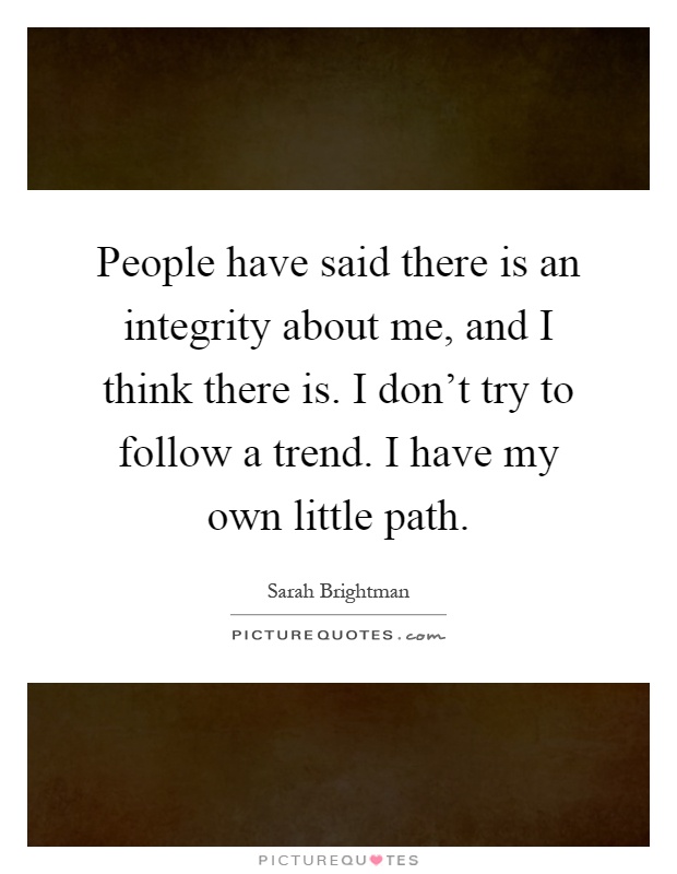 People have said there is an integrity about me, and I think there is. I don't try to follow a trend. I have my own little path Picture Quote #1