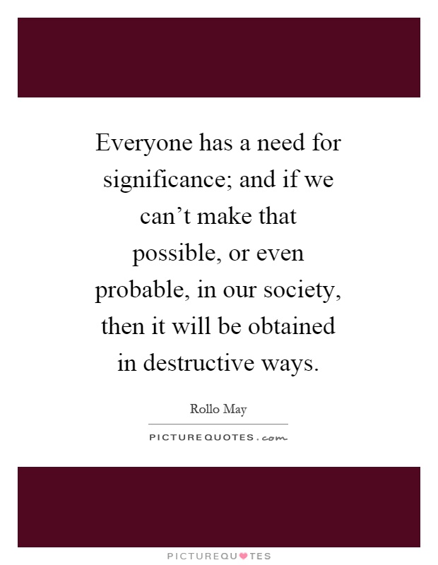 Everyone has a need for significance; and if we can't make that possible, or even probable, in our society, then it will be obtained in destructive ways Picture Quote #1