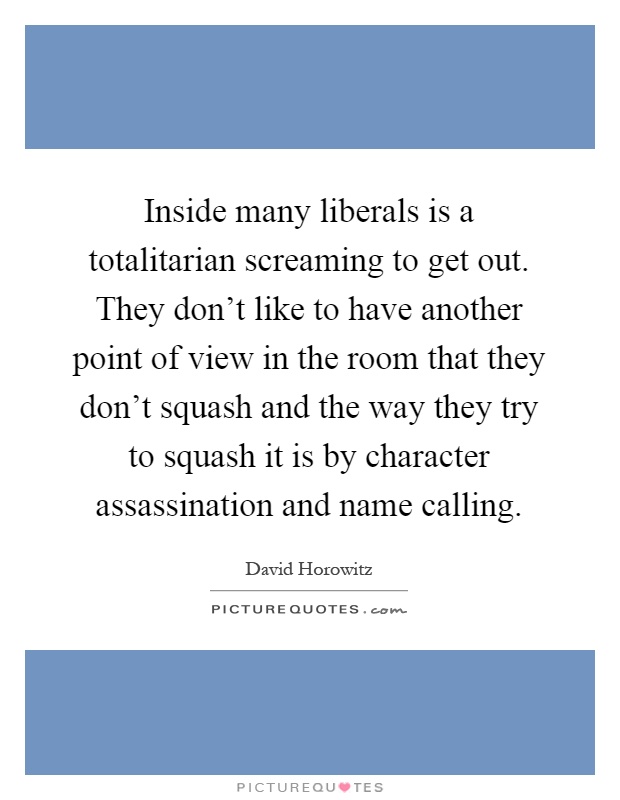 Inside many liberals is a totalitarian screaming to get out. They don't like to have another point of view in the room that they don't squash and the way they try to squash it is by character assassination and name calling Picture Quote #1