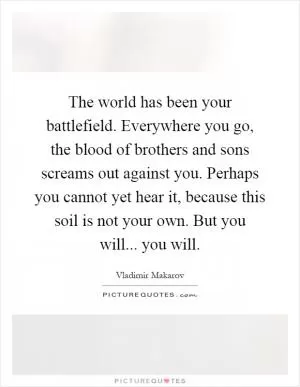 The world has been your battlefield. Everywhere you go, the blood of brothers and sons screams out against you. Perhaps you cannot yet hear it, because this soil is not your own. But you will... you will Picture Quote #1