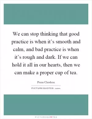 We can stop thinking that good practice is when it’s smooth and calm, and bad practice is when it’s rough and dark. If we can hold it all in our hearts, then we can make a proper cup of tea Picture Quote #1