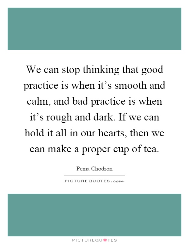 We can stop thinking that good practice is when it's smooth and calm, and bad practice is when it's rough and dark. If we can hold it all in our hearts, then we can make a proper cup of tea Picture Quote #1