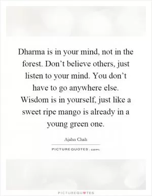 Dharma is in your mind, not in the forest. Don’t believe others, just listen to your mind. You don’t have to go anywhere else. Wisdom is in yourself, just like a sweet ripe mango is already in a young green one Picture Quote #1