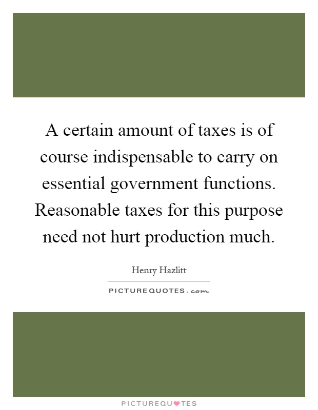 A certain amount of taxes is of course indispensable to carry on essential government functions. Reasonable taxes for this purpose need not hurt production much Picture Quote #1