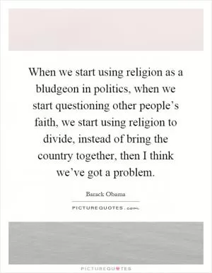 When we start using religion as a bludgeon in politics, when we start questioning other people’s faith, we start using religion to divide, instead of bring the country together, then I think we’ve got a problem Picture Quote #1