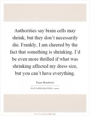 Authorities say brain cells may shrink, but they don’t necessarily die. Frankly, I am cheered by the fact that something is shrinking. I’d be even more thrilled if what was shrinking affected my dress size, but you can’t have everything Picture Quote #1