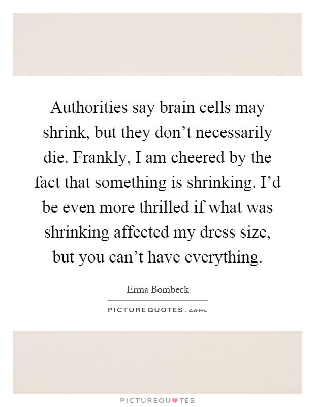 Authorities say brain cells may shrink, but they don't necessarily die. Frankly, I am cheered by the fact that something is shrinking. I'd be even more thrilled if what was shrinking affected my dress size, but you can't have everything Picture Quote #1