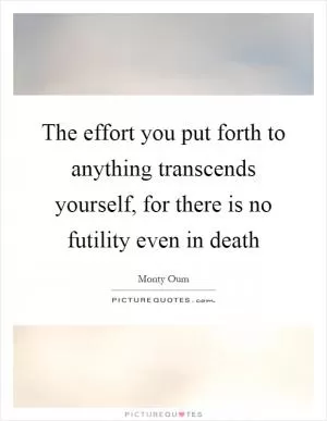The effort you put forth to anything transcends yourself, for there is no futility even in death Picture Quote #1