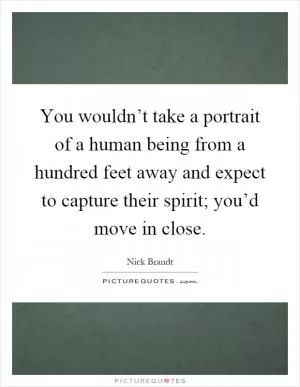 You wouldn’t take a portrait of a human being from a hundred feet away and expect to capture their spirit; you’d move in close Picture Quote #1