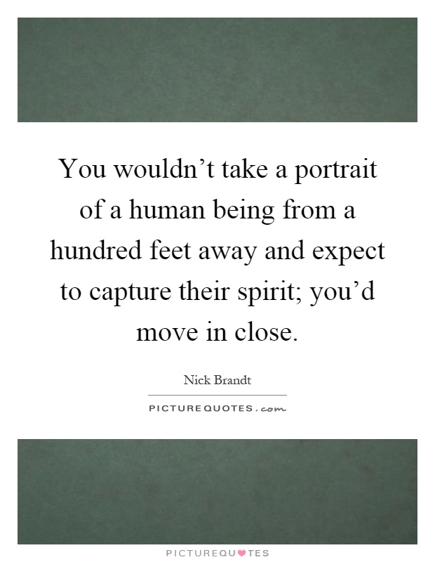 You wouldn't take a portrait of a human being from a hundred feet away and expect to capture their spirit; you'd move in close Picture Quote #1