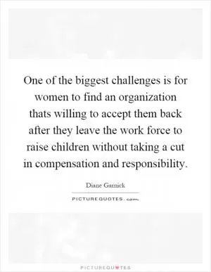 One of the biggest challenges is for women to find an organization thats willing to accept them back after they leave the work force to raise children without taking a cut in compensation and responsibility Picture Quote #1